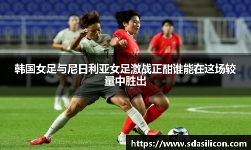 韩国女足与尼日利亚女足激战正酣谁能在这场较量中胜出